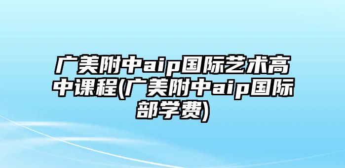 廣美附中aip國(guó)際藝術(shù)高中課程(廣美附中aip國(guó)際部學(xué)費(fèi))