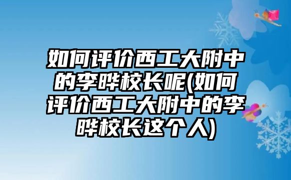 如何評價西工大附中的李曄校長呢(如何評價西工大附中的李曄校長這個人)