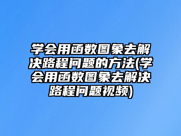 學(xué)會(huì)用函數(shù)圖象去解決路程問(wèn)題的方法(學(xué)會(huì)用函數(shù)圖象去解決路程問(wèn)題視頻)