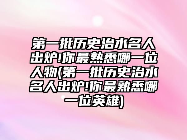 第一批歷史治水名人出爐!你最熟悉哪一位人物(第一批歷史治水名人出爐!你最熟悉哪一位英雄)