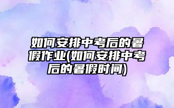 如何安排中考后的暑假作業(yè)(如何安排中考后的暑假時(shí)間)