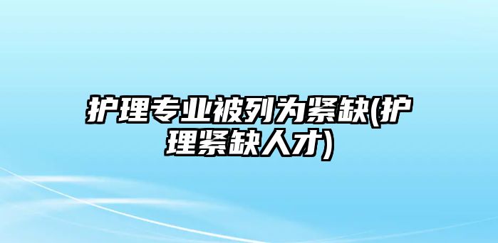 護(hù)理專業(yè)被列為緊缺(護(hù)理緊缺人才)