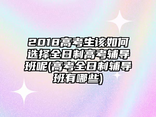 2018高考生該如何選擇全日制高考輔導(dǎo)班呢(高考全日制輔導(dǎo)班有哪些)