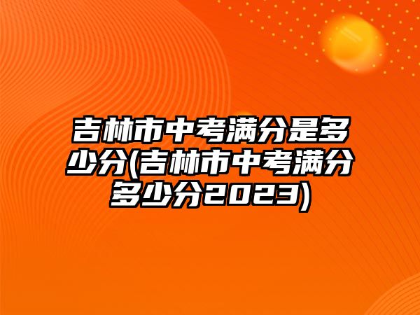 吉林市中考滿分是多少分(吉林市中考滿分多少分2023)