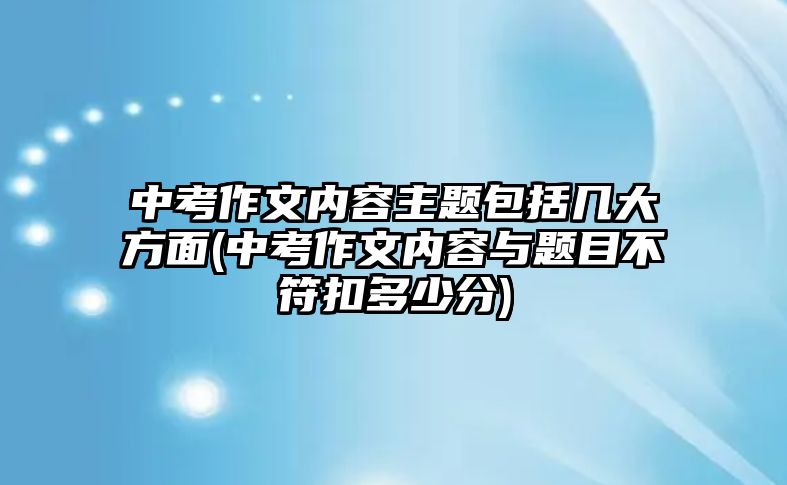 中考作文內(nèi)容主題包括幾大方面(中考作文內(nèi)容與題目不符扣多少分)