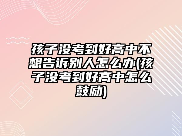 孩子沒考到好高中不想告訴別人怎么辦(孩子沒考到好高中怎么鼓勵)