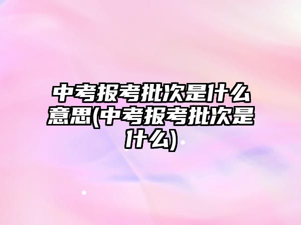 中考報(bào)考批次是什么意思(中考報(bào)考批次是什么)