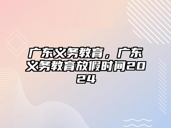 廣東義務(wù)教育，廣東義務(wù)教育放假時間2024