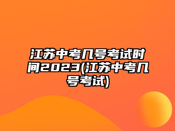 江蘇中考幾號考試時間2023(江蘇中考幾號考試)