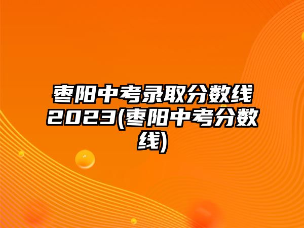 棗陽(yáng)中考錄取分?jǐn)?shù)線2023(棗陽(yáng)中考分?jǐn)?shù)線)