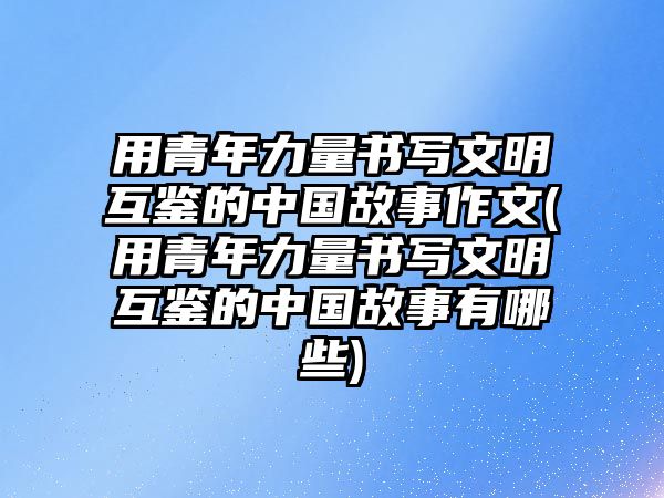 用青年力量書寫文明互鑒的中國故事作文(用青年力量書寫文明互鑒的中國故事有哪些)