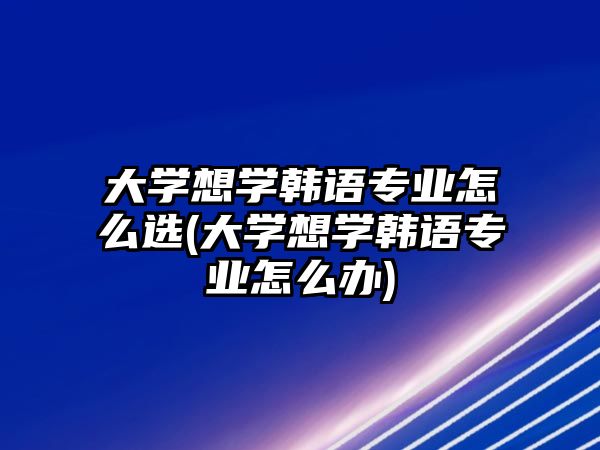 大學想學韓語專業(yè)怎么選(大學想學韓語專業(yè)怎么辦)