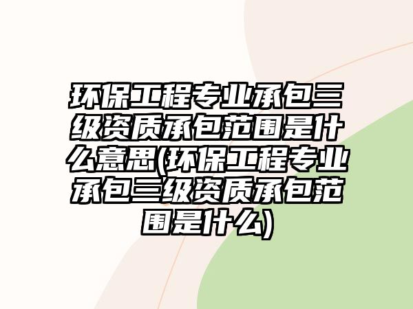 環(huán)保工程專業(yè)承包三級(jí)資質(zhì)承包范圍是什么意思(環(huán)保工程專業(yè)承包三級(jí)資質(zhì)承包范圍是什么)