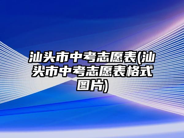 汕頭市中考志愿表(汕頭市中考志愿表格式圖片)