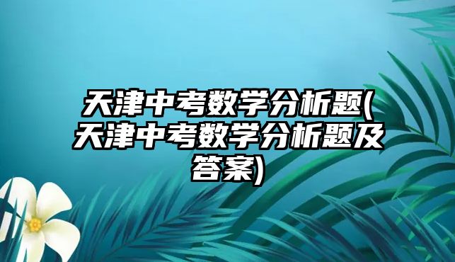 天津中考數(shù)學(xué)分析題(天津中考數(shù)學(xué)分析題及答案)