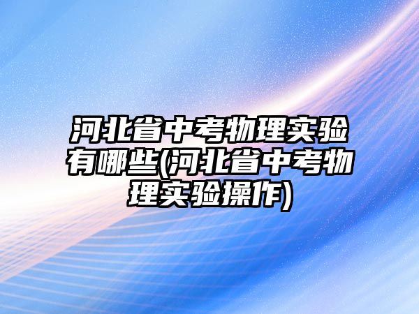 河北省中考物理實(shí)驗(yàn)有哪些(河北省中考物理實(shí)驗(yàn)操作)