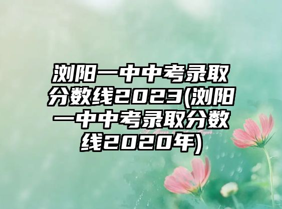 瀏陽(yáng)一中中考錄取分?jǐn)?shù)線2023(瀏陽(yáng)一中中考錄取分?jǐn)?shù)線2020年)