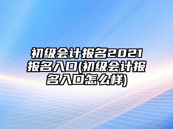 初級會計報名2021報名入口(初級會計報名入口怎么樣)