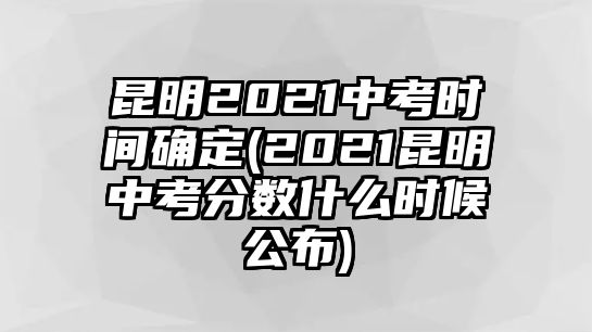 昆明2021中考時間確定(2021昆明中考分數(shù)什么時候公布)