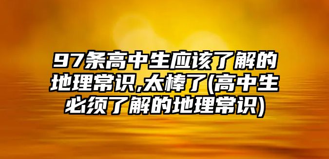 97條高中生應(yīng)該了解的地理常識,太棒了(高中生必須了解的地理常識)