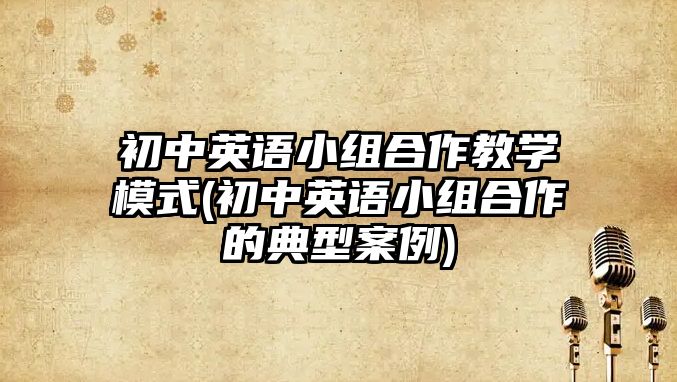 初中英語小組合作教學(xué)模式(初中英語小組合作的典型案例)