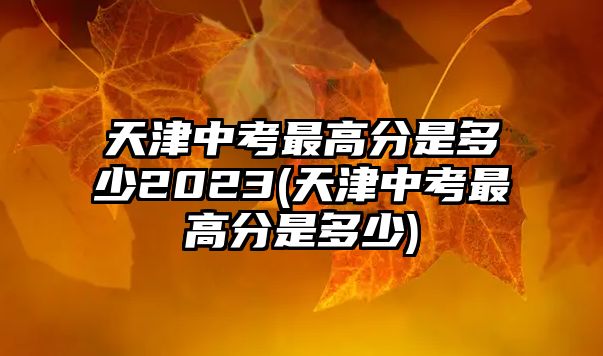 天津中考最高分是多少2023(天津中考最高分是多少)