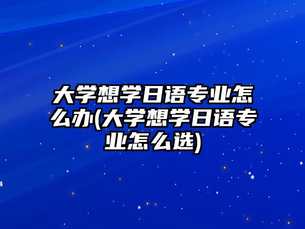 大學(xué)想學(xué)日語專業(yè)怎么辦(大學(xué)想學(xué)日語專業(yè)怎么選)