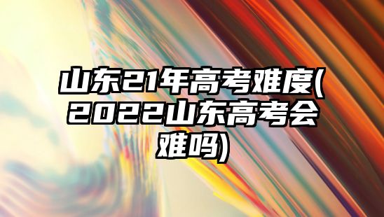 山東21年高考難度(2022山東高考會難嗎)