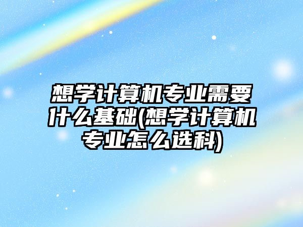 想學(xué)計算機(jī)專業(yè)需要什么基礎(chǔ)(想學(xué)計算機(jī)專業(yè)怎么選科)