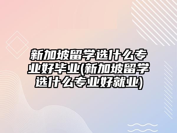 新加坡留學(xué)選什么專業(yè)好畢業(yè)(新加坡留學(xué)選什么專業(yè)好就業(yè))