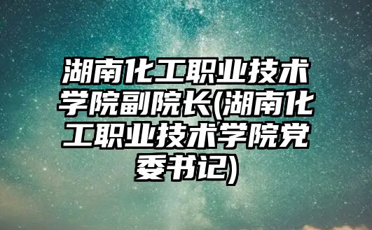 湖南化工職業(yè)技術學院副院長(湖南化工職業(yè)技術學院黨委書記)