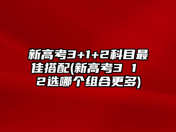 新高考3+1+2科目最佳搭配(新高考3 1 2選哪個組合更多)