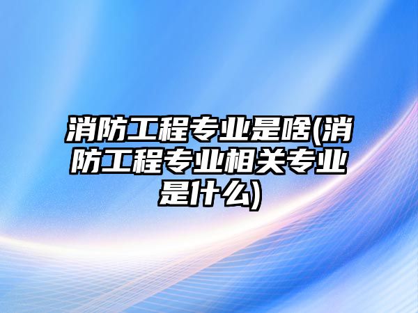 消防工程專業(yè)是啥(消防工程專業(yè)相關專業(yè)是什么)