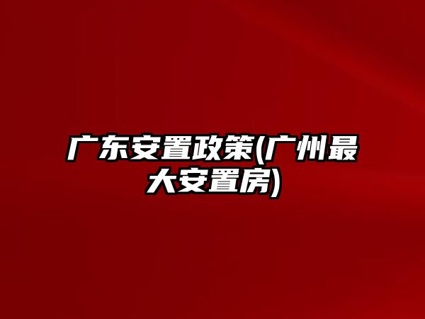 廣東安置政策(廣州最大安置房)