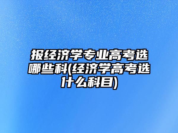 報經濟學專業(yè)高考選哪些科(經濟學高考選什么科目)