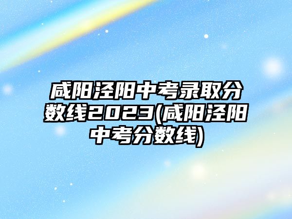 咸陽涇陽中考錄取分數(shù)線2023(咸陽涇陽中考分數(shù)線)