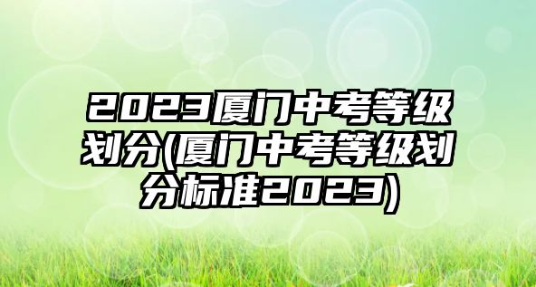 2023廈門中考等級劃分(廈門中考等級劃分標(biāo)準(zhǔn)2023)