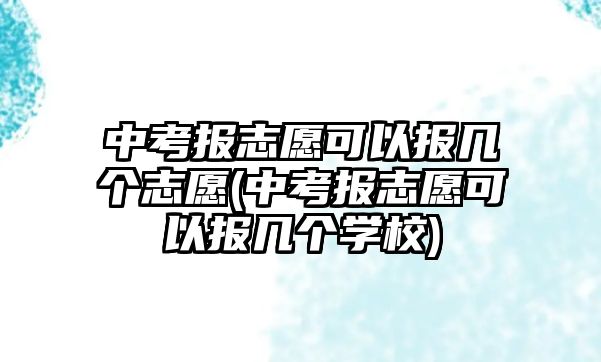 中考報志愿可以報幾個志愿(中考報志愿可以報幾個學校)