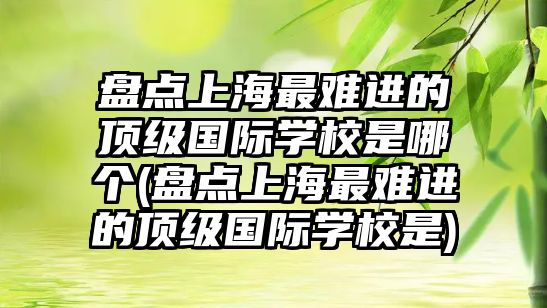 盤點上海最難進的頂級國際學校是哪個(盤點上海最難進的頂級國際學校是)