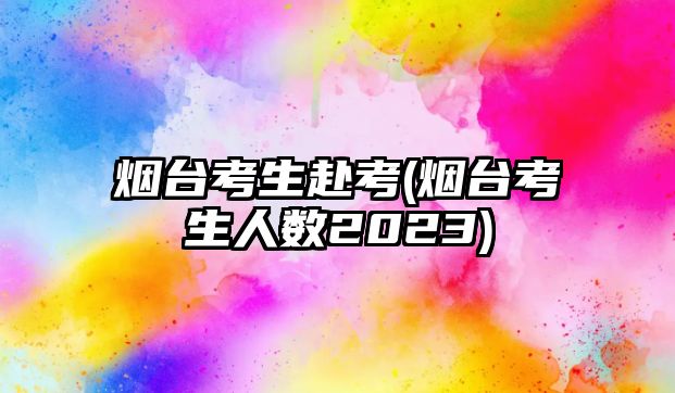 煙臺(tái)考生赴考(煙臺(tái)考生人數(shù)2023)