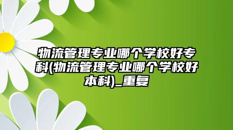 物流管理專業(yè)哪個學校好?？?物流管理專業(yè)哪個學校好本科)_重復