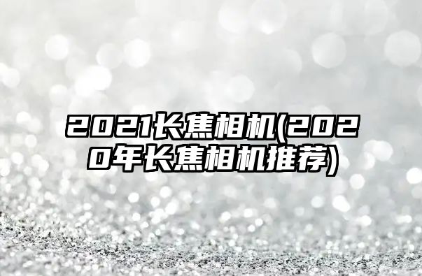 2021長焦相機(jī)(2020年長焦相機(jī)推薦)