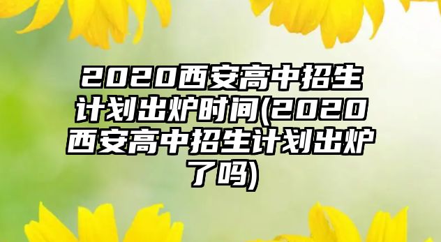 2020西安高中招生計(jì)劃出爐時(shí)間(2020西安高中招生計(jì)劃出爐了嗎)