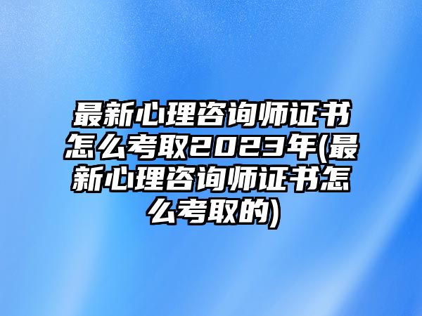 最新心理咨詢師證書(shū)怎么考取2023年(最新心理咨詢師證書(shū)怎么考取的)