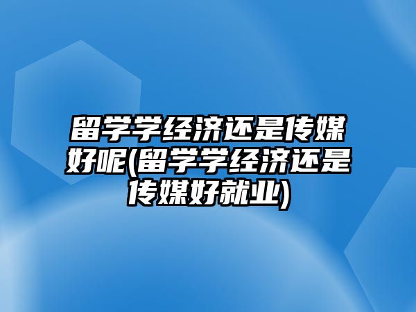 留學(xué)學(xué)經(jīng)濟(jì)還是傳媒好呢(留學(xué)學(xué)經(jīng)濟(jì)還是傳媒好就業(yè))