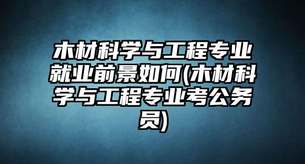 木材科學(xué)與工程專(zhuān)業(yè)就業(yè)前景如何(木材科學(xué)與工程專(zhuān)業(yè)考公務(wù)員)