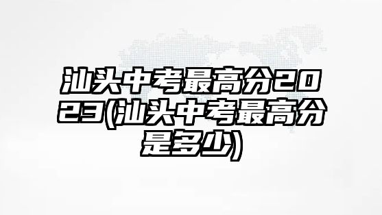 汕頭中考最高分2023(汕頭中考最高分是多少)