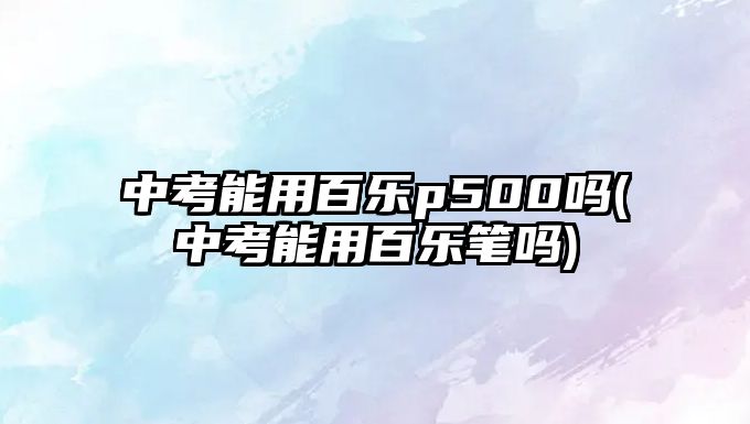 中考能用百樂(lè)p500嗎(中考能用百樂(lè)筆嗎)