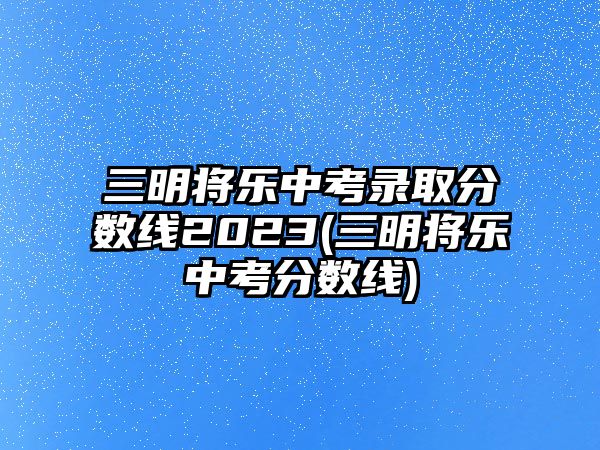 三明將樂(lè)中考錄取分?jǐn)?shù)線2023(三明將樂(lè)中考分?jǐn)?shù)線)