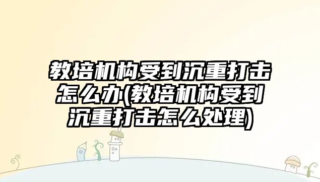 教培機構受到沉重打擊怎么辦(教培機構受到沉重打擊怎么處理)